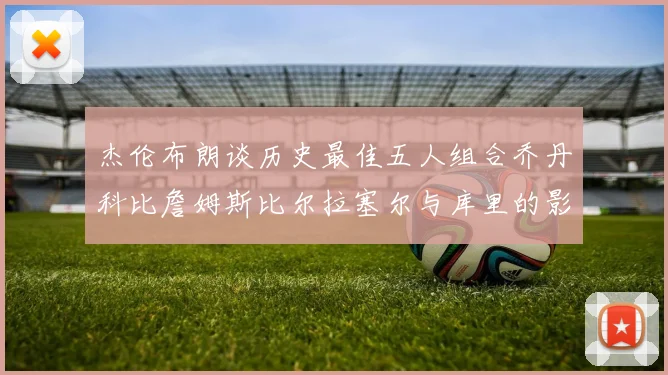 杰伦布朗谈历史最佳五人组合乔丹科比詹姆斯比尔拉塞尔与库里的影响力