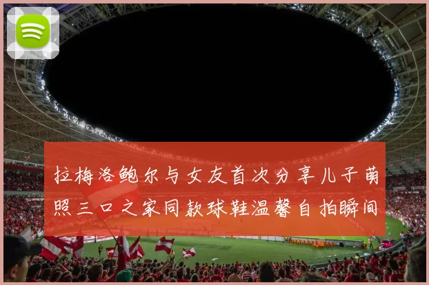 拉梅洛鲍尔与女友首次分享儿子萌照三口之家同款球鞋温馨自拍瞬间