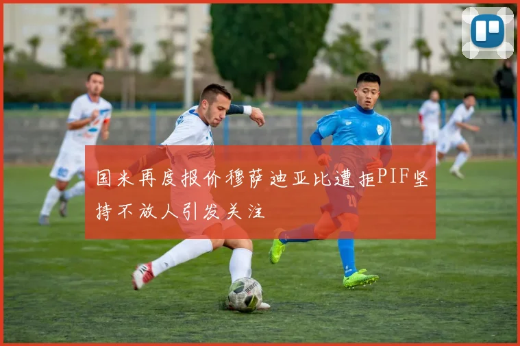 国米再度报价穆萨迪亚比遭拒PIF坚持不放人引发关注