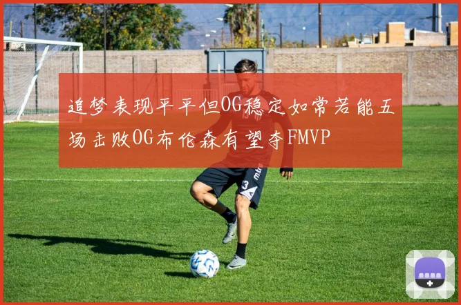 追梦表现平平但OG稳定如常若能五场击败OG布伦森有望夺FMVP