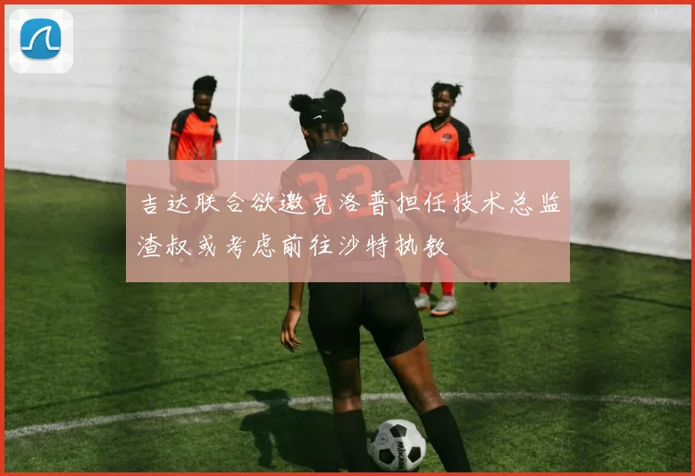 吉达联合欲邀克洛普担任技术总监渣叔或考虑前往沙特执教