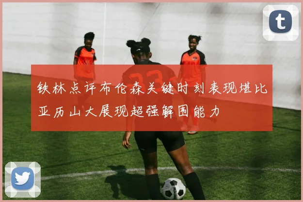 铁林点评布伦森关键时刻表现堪比亚历山大展现超强解围能力