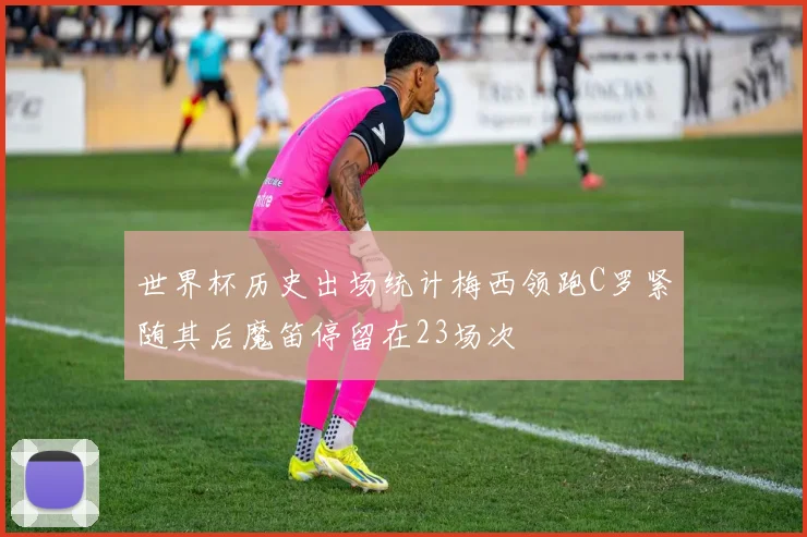 世界杯历史出场统计梅西领跑C罗紧随其后魔笛停留在23场次