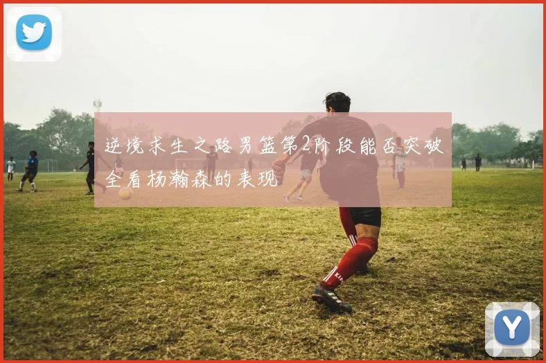 逆境求生之路男篮第2阶段能否突破全看杨瀚森的表现