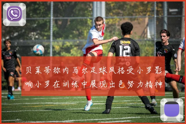 贝莱蒂称内马尔足球风格受小罗影响小罗在训练中展现出色努力精神