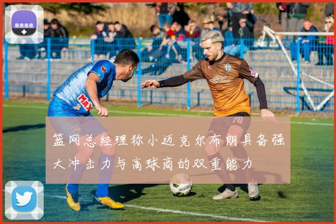篮网总经理称小迈克尔布朗具备强大冲击力与高球商的双重能力