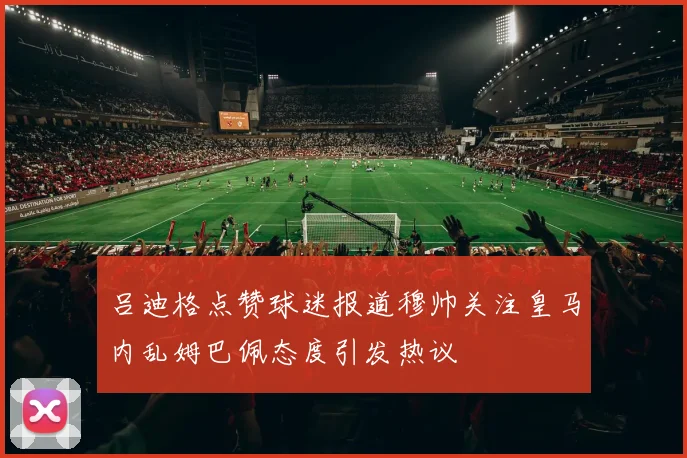 吕迪格点赞球迷报道穆帅关注皇马内乱姆巴佩态度引发热议