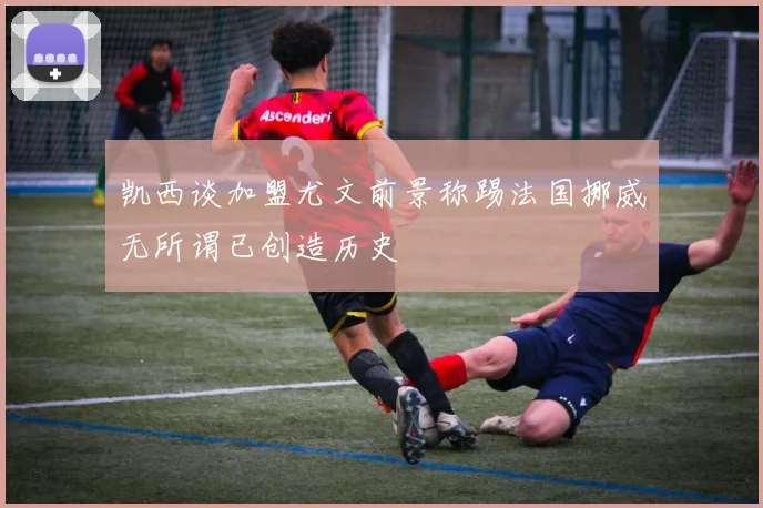 凯西谈加盟尤文前景称踢法国挪威无所谓已创造历史