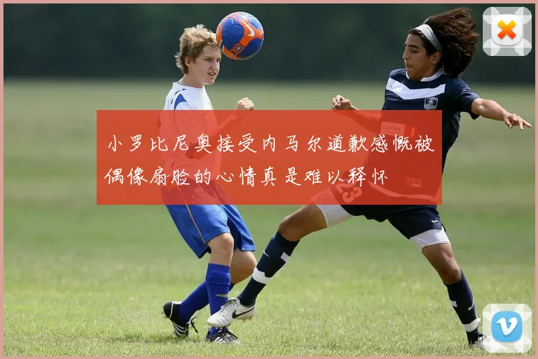 小罗比尼奥接受内马尔道歉感慨被偶像扇脸的心情真是难以释怀
