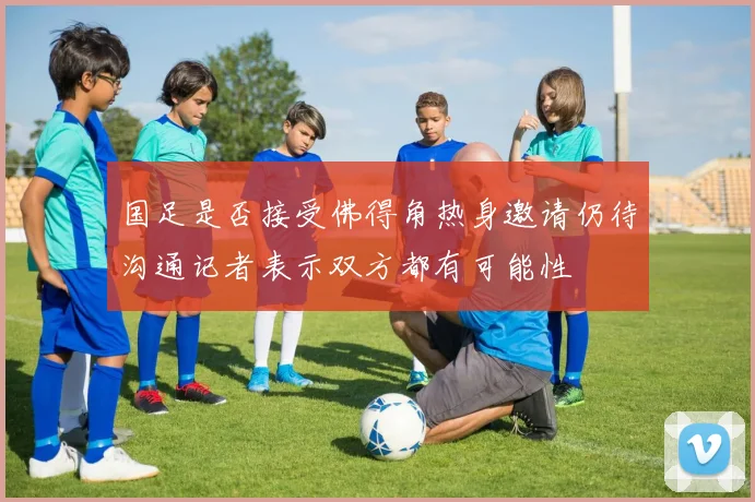 国足是否接受佛得角热身邀请仍待沟通记者表示双方都有可能性