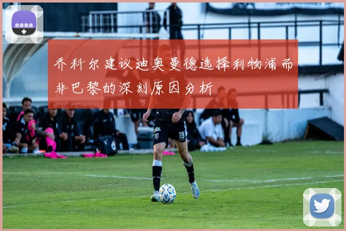 乔科尔建议迪奥曼德选择利物浦而非巴黎的深刻原因分析