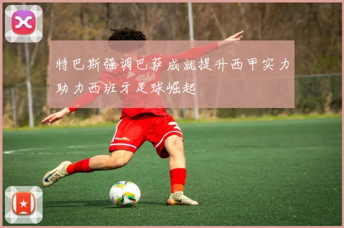 特巴斯强调巴萨成就提升西甲实力助力西班牙足球崛起