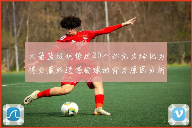火箭篮板优势近20个却无力转化为得分最终遗憾输球的背后原因分析