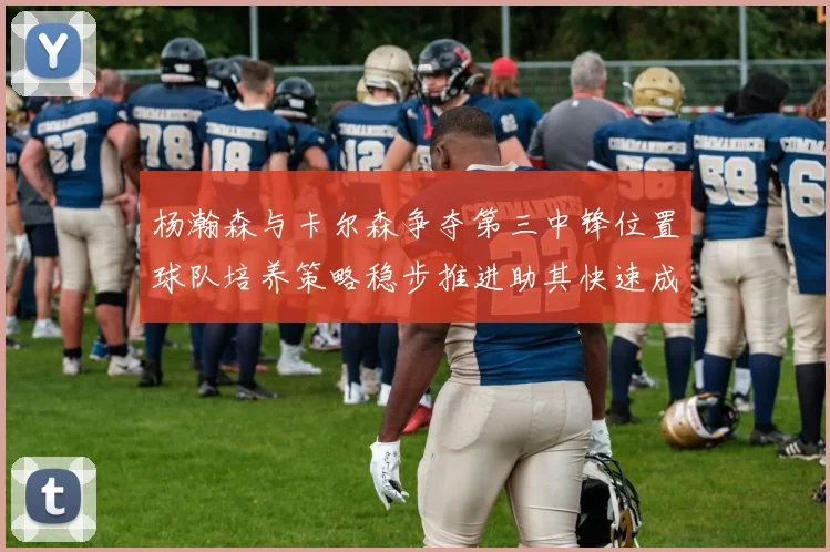 杨瀚森与卡尔森争夺第三中锋位置球队培养策略稳步推进助其快速成长