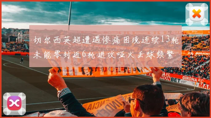 切尔西英超遭遇惨痛困境连续13轮未能零封近6轮进攻哑火丢球频繁