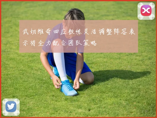 武切维奇回应教练灵活调整阵容表示将全力配合团队策略