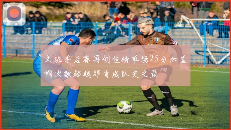 文班季后赛再创佳绩单场25分加盖帽次数超越邓肯成队史之最