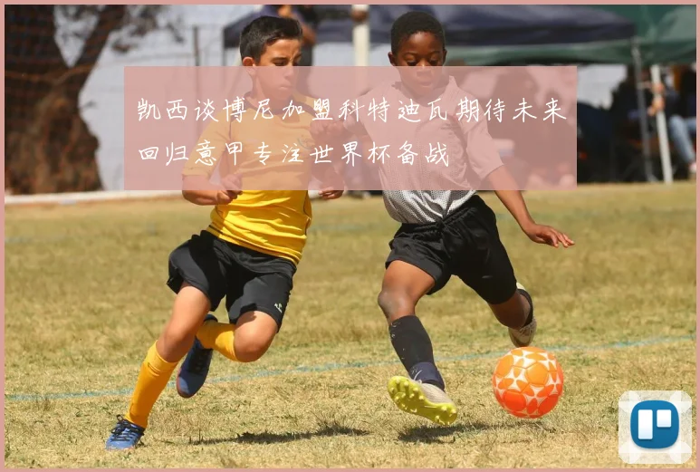 凯西谈博尼加盟科特迪瓦期待未来回归意甲专注世界杯备战