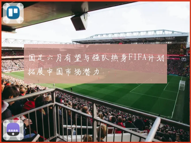 国足六月有望与强队热身FIFA计划拓展中国市场潜力