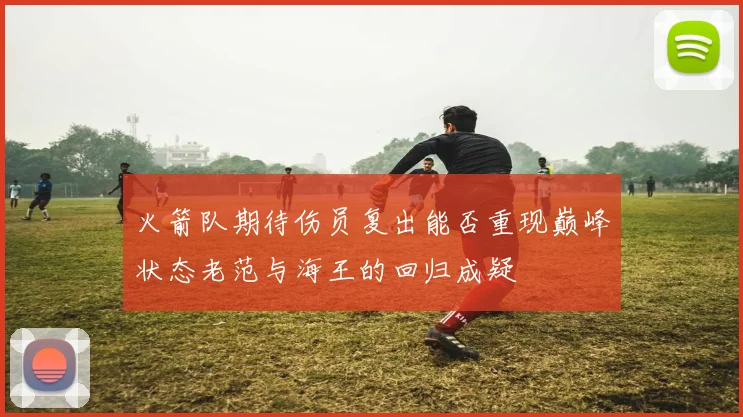 火箭队期待伤员复出能否重现巅峰状态老范与海王的回归成疑