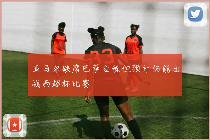 亚马尔缺席巴萨合练但预计仍能出战西超杯比赛
