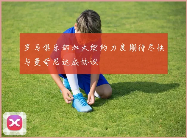罗马俱乐部加大续约力度期待尽快与曼奇尼达成协议