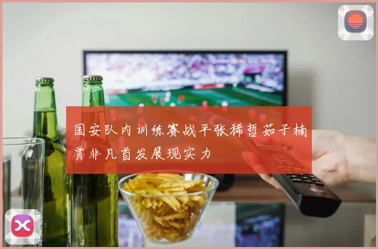 国安队内训练赛战平张稀哲茹子楠贾非凡首发展现实力