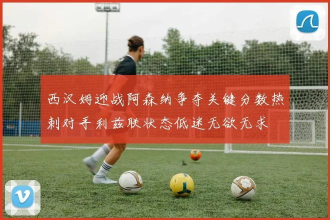 西汉姆迎战阿森纳争夺关键分数热刺对手利兹联状态低迷无欲无求