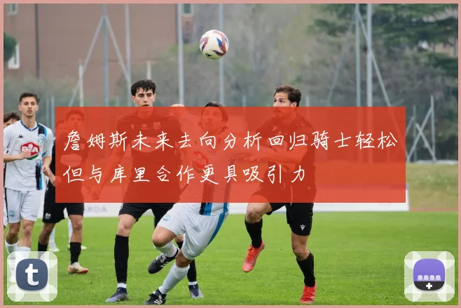 詹姆斯未来去向分析回归骑士轻松但与库里合作更具吸引力